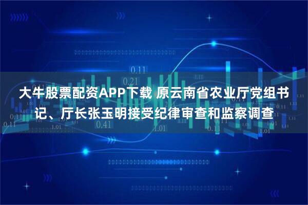 大牛股票配资APP下载 原云南省农业厅党组书记、厅长张玉明接受纪律审查和监察调查