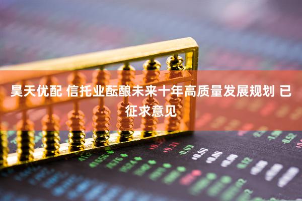昊天优配 信托业酝酿未来十年高质量发展规划 已征求意见