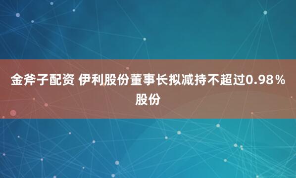 金斧子配资 伊利股份董事长拟减持不超过0.98％股份
