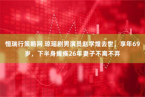 恒瑞行策略网 琼瑶剧男演员赵学煌去世，享年69岁，下半身瘫痪26年妻子不离不弃