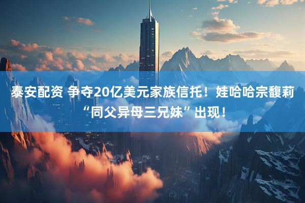 泰安配资 争夺20亿美元家族信托！娃哈哈宗馥莉“同父异母三兄妹”出现！