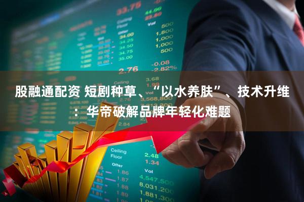 股融通配资 短剧种草、“以水养肤”、技术升维：华帝破解品牌年轻化难题