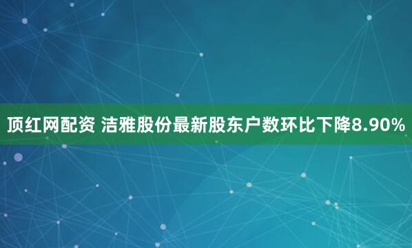 顶红网配资 洁雅股份最新股东户数环比下降8.90%