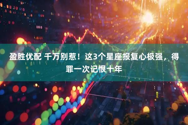 盈胜优配 千万别惹！这3个星座报复心极强，得罪一次记恨十年