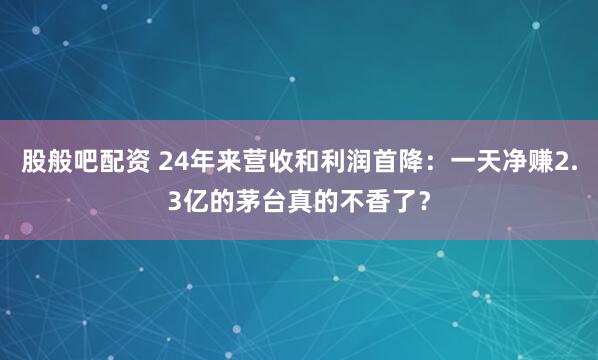 股般吧配资 24年来营收和利润首降：一天净赚2.3亿的茅台真的不香了？